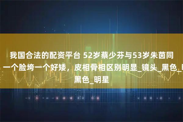 我国合法的配资平台 52岁蔡少芬与53岁朱茵同框，一个脸垮一个好矮，皮相骨相区别明显_镜头_黑色_明星