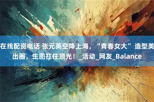 在线配资电话 张元英空降上海，“青春女大” 造型美出圈，生图扛住顶光！_活动_网友_Balance