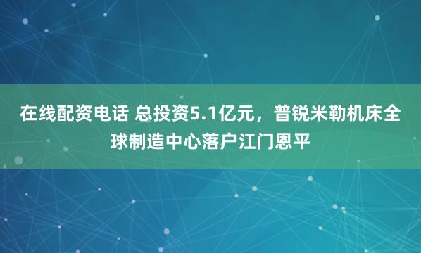 在线配资电话 总投资5.1亿元，普锐米勒机床全球制造中心落户江门恩平