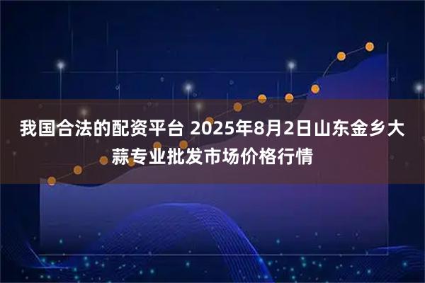 我国合法的配资平台 2025年8月2日山东金乡大蒜专业批发市场价格行情