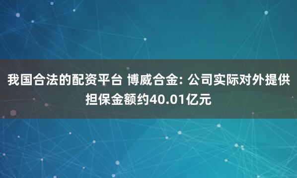 我国合法的配资平台 博威合金: 公司实际对外提供担保金额约40.01亿元