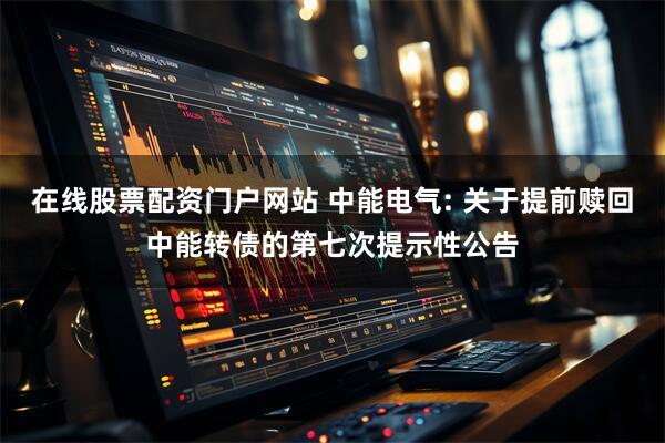 在线股票配资门户网站 中能电气: 关于提前赎回中能转债的第七次提示性公告