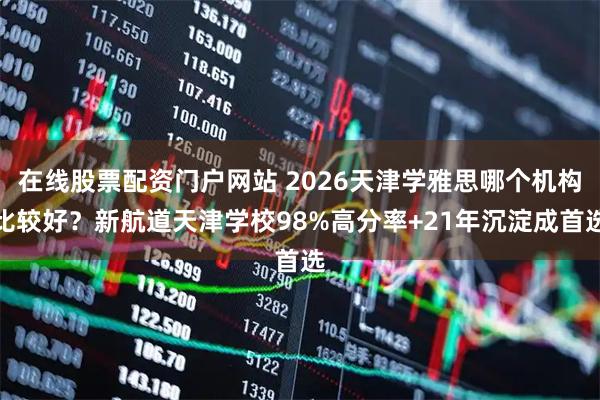 在线股票配资门户网站 2026天津学雅思哪个机构比较好？新航道天津学校98%高分率+21年沉淀成首选